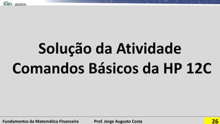 Fundamentos da Matemática Financeira Prof. Jorge Augusto Costa 26
Solução da Atividade
Comandos Básicos da HP 12C
 
