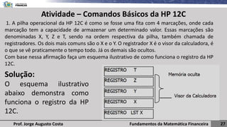 Fundamentos da Matemática Financeira 27
Prof. Jorge Augusto Costa
Atividade – Comandos Básicos da HP 12C
1. A pilha operacional da HP 12C é como se fosse uma fita com 4 marcações, onde cada
marcação tem a capacidade de armazenar um determinado valor. Essas marcações são
denominadas X, Y, Z e T, sendo na ordem respectiva da pilha, também chamada de
registradores. Os dois mais comuns são o X e o Y. O registrador X é o visor da calculadora, é
o que se vê praticamente o tempo todo. Já os demais são ocultos.
Com base nessa afirmação faça um esquema ilustrativo de como funciona o registro da HP
12C.
Solução:
O esquema ilustrativo
abaixo demonstra como
funciona o registro da HP
12C.
 
