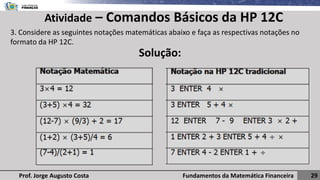 Fundamentos da Matemática Financeira 29
Prof. Jorge Augusto Costa
Atividade – Comandos Básicos da HP 12C
3. Considere as seguintes notações matemáticas abaixo e faça as respectivas notações no
formato da HP 12C.
Solução:
 