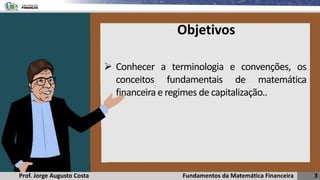 Fundamentos da Matemática Financeira 3
Prof. Jorge Augusto Costa
Objetivos
➢ Conhecer a terminologia e convenções, os
conceitos fundamentais de matemática
financeira e regimes de capitalização..
 