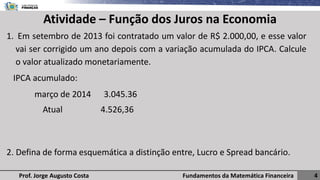 Fundamentos da Matemática Financeira 4
Prof. Jorge Augusto Costa
Atividade – Função dos Juros na Economia
1. Em setembro de 2013 foi contratado um valor de R$ 2.000,00, e esse valor
vai ser corrigido um ano depois com a variação acumulada do IPCA. Calcule
o valor atualizado monetariamente.
IPCA acumulado:
março de 2014 3.045.36
Atual 4.526,36
2. Defina de forma esquemática a distinção entre, Lucro e Spread bancário.
 