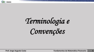 Fundamentos da Matemática Financeira 5
Prof. Jorge Augusto Costa
Terminologia e
Convenções
 
