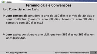 Fundamentos da Matemática Financeira 8
Prof. Jorge Augusto Costa
Terminologia e Convenções
➢ Juro comercial: considera o ano de 360 dias e o mês de 30 dias e
seus múltiplos (bimestre com 60 dias, trimestre com 90 dias,
semestre com 180 dias etc.)
➢ Juro exato: considera o ano civil, que tem 365 dias ou 366 dias em
anos bissextos.
Juro Comercial e Juro Exato
 