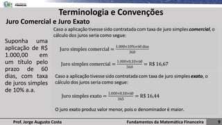 Fundamentos da Matemática Financeira 9
Prof. Jorge Augusto Costa
Terminologia e Convenções
Juro Comercial e Juro Exato
Suponha uma
aplicação de R$
1.000,00 em
um título pelo
prazo de 60
dias, com taxa
de juros simples
de 10% a.a.
 