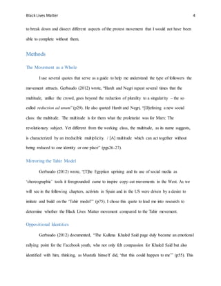 Black Lives Matter 4
to break down and dissect different aspects of the protest movement that I would not have been
able to complete without them.
Methods
The Movement as a Whole
I use several quotes that serve as a guide to help me understand the type of followers the
movement attracts. Gerbaudo (2012) wrote, “Hardt and Negri repeat several times that the
multitude, unlike the crowd, goes beyond the reduction of plurality to a singularity – the so
called reduction ad unum” (p29). He also quoted Hardt and Negri, “[D]efining a new social
class: the multitude. The multitude is for them what the proletariat was for Marx: The
revolutionary subject. Yet different from the working class, the multitude, as its name suggests,
is characterized by an irreducible multiplicity. / [A] multitude which can act together without
being reduced to one identity or one place” (pgs26-27).
Mirroring the Tahir Model
Gerbaudo (2012) wrote, “[T]he Egyptian uprising and its use of social media as
‘choreographic’ tools it foregrounded came to inspire copy-cat movements in the West. As we
will see in the following chapters, activists in Spain and in the US were driven by a desire to
imitate and build on the ‘Tahir model’” (p75). I chose this quote to lead me into research to
determine whether the Black Lives Matter movement compared to the Tahir movement.
Oppositional Identities
Gerbaudo (2012) documented, “The Kullena Khaled Said page duly became an emotional
rallying point for the Facebook youth, who not only felt compassion for Khaled Said but also
identified with him, thinking, as Mustafa himself did, ‘that this could happen to me’” (p55). This
 