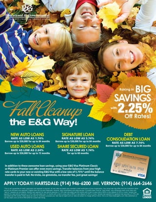 BIG
SAVINGS
Raking in
2.25%Off Rates!
with
In addition to these awesome loan savings, using your E&G Visa Platinum Classic
or Platinum Premier can offer even more savings. Transfer balances from your high
rate cards to your new or existing E&G Visa with a low rate of 5.75%* until the balance
transfer is paid in full. No tricks, no gimmicks, no transfer fee, just great savings!
*This is not a guarantee of credit, application and approval is required. All loan rates are based upon member’s credit worthiness at time of application. Your actual rate may differ from the illustration above
and will be disclosed once approved. Eligible loans will be auto (new/used), personal, debt consolidation and share secured. To qualify loans must be “new money” only, refinanced credit union loans and
“add on” requests are not eligible. Sample loan payment for new vehicle assumes a 1.74% rate calculated over 84 months with a loan to value ratio of 80% or less (deposit of 20% or more). Sample loan
payment for used vehicle assumes a 2.24% rate calculated over 72 months with a loan to value ratio of 80% or less (deposit of 20% or more). Sample loan payment for signature loan assumes a 5.74% rate
calculated over 84 months. Rates above are used for illustration purposes your rate may be higher and our rates are subject to change without notice. Visit us at https://www.egefcu.com /rate_table/loans or
call the credit union at (914) 946-6200 for current rate listing.
APPLY TODAY! HARTSDALE: (914) 946-6200 MT. VERNON: (914) 664-2646
NEW AUTO LOANS
RATE AS LOW AS 1.74%
Borrow up to $50,000 for up to 84 months
USED AUTO LOANS
RATE AS LOW AS 2.24%
Borrow up to $50,000 for up to 72 months
SIGNATURE LOAN
RATE AS LOW AS 5.74%
Borrow up to $30,000 for up to 84 months
SHARE SECURED LOAN
RATE AS LOW AS 1.74%
for up to 60 months
DEBT
CONSOLIDATION LOAN
RATE AS LOW AS 7.74%
Borrow up to $30,000 for up to 84 months
Fall Clcanup
the E&G Way!
 