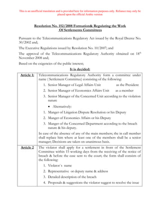 This is an unofficial translation and is provided here for information purposes only. Reliance may only be
placed upon the official Arabic version
Resolution No. 152/2008 Formation& Regulating the Work
Of Settlements Committees
Pursuant to the Telecommunications Regulatory Act issued by the Royal Decree No.
30/2002 and;
The Executive Regulations issued by Resolution No. 10/2007; and
The approval of the Telecommunications Regulatory Authority obtained on 18th
November 2008 and;
Based on the exigencies of the public interest;
It is decided:
Article 1: Telecommunications Regulatory Authority form a committee under
name ( Settlement Committee) consisting of the following:
1. Senior Manager of Legal Affairs Unit as the President
2. Senior Manager of Economics Affairs Unit as a member
3. Senior Manager of the Concerned Unit according to the violation
nature
 Alternatively:
1. Manger of Litigation Dispute Resolution or his Deputy
2. Manger of Economics Affairs or his Deputy
3. Manger of the Concerned Department according to the breach
nature & his deputy.
In case of the absence of any of the main members; the in call member
shall replace him where at least one of the members shall be a senior
manager; Decisions are taken on unanimous basis.
Article 2 The violator shall apply for a settlement in front of the Settlement
Committee within 15 working days from the receiving of the notice of
breach & before the case sent to the court; the form shall consists of
the following:
1. Violator`s name
2. Representative or deputy name & address
3. Detailed description of the breach
4. Proposals & suggestions the violator suggest to resolve the issue
 