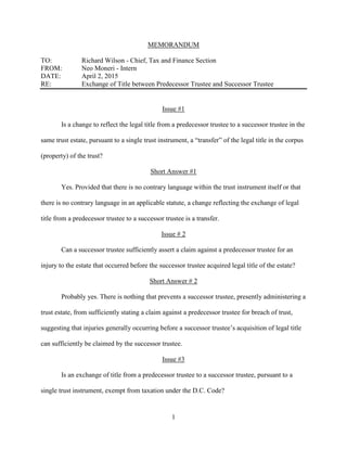 1
MEMORANDUM
TO: Richard Wilson - Chief, Tax and Finance Section
FROM: Neo Moneri - Intern
DATE: April 2, 2015
RE: Exchange of Title between Predecessor Trustee and Successor Trustee
Issue #1
Is a change to reflect the legal title from a predecessor trustee to a successor trustee in the
same trust estate, pursuant to a single trust instrument, a “transfer” of the legal title in the corpus
(property) of the trust?
Short Answer #1
Yes. Provided that there is no contrary language within the trust instrument itself or that
there is no contrary language in an applicable statute, a change reflecting the exchange of legal
title from a predecessor trustee to a successor trustee is a transfer.
Issue # 2
Can a successor trustee sufficiently assert a claim against a predecessor trustee for an
injury to the estate that occurred before the successor trustee acquired legal title of the estate?
Short Answer # 2
Probably yes. There is nothing that prevents a successor trustee, presently administering a
trust estate, from sufficiently stating a claim against a predecessor trustee for breach of trust,
suggesting that injuries generally occurring before a successor trustee’s acquisition of legal title
can sufficiently be claimed by the successor trustee.
Issue #3
Is an exchange of title from a predecessor trustee to a successor trustee, pursuant to a
single trust instrument, exempt from taxation under the D.C. Code?
 