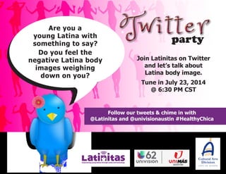 Join Latinitas on Twitter
and let’s talk about
Latina body image.
Tune in July 23, 2014
@ 6:30 PM CST
party
Follow our tweets & chime in with
@Latinitas and @univisionaustin #HealthyChica
Are you a
young Latina with
something to say?
Do you feel the
negative Latina body
images weighing
down on you?
 