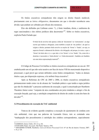 [CONSTITUIÇÃO E GARANTIA DE DIREITOS] VOL. 4, N. 2
Página10
Os títulos executivos extrajudiciais têm origem no direito francês medieval,
precisamente com as lettres obligatoires, documentos em que o devedor reconhecia uma
dívida e que podiam ser cobrados por oficiais dos monarcas.
Eles são definidos por Liebman como: “(...) fonte imediata, direta, e autônoma da
regra sancionadora e dos efeitos jurídicos dela decorrentes”28
. Sobre os títulos executivos,
explicita Paulo Furtado que:
O título há de envolver não apenas a idéia de „documento‟ ou „instrumento‟, ou algo
escrito que traduza a obrigação, como também a noção de „ato jurídico‟, do qual se
origine o direito; portanto título envolve as noções de „forma‟ e „fundo‟, ou seja, os
aspectos formal e substancial do direito e da obrigação, até porque, às vezes, o que a
„forma‟ de título não o é; e o que não o é na „forma‟ o é no „fundo‟. Ou, como diz a
doutrina: é necessário o „título-direito‟ e o „título-documento‟, fundidos em fundidos
em uma única representação material29
.
O Código de Processo Civil define os títulos executivos extrajudiciais no seu art. 585
estabelecendo um rol que não seria taxativo em face do inciso VIII do mencionado dispositivo
processual, o qual prevê que seriam definidos como títulos extrajudiciais: “todos os demais
títulos a que, por disposição expressa, a lei atribuir força executiva”.
Após as Reformas do CPC de 2005 e 2006, os títulos executivos extrajudiciais
permaneceram tendo como via de alcance do “resultado prático a que tendia a regra jurídica
que não foi obedecida” o processo autônomo de execução, o qual é conceituado por Humberto
Theodoro Júnior como: “conjunto de atos coordenados em juízo tendentes a atingir o fim da
execução forçada, qual seja, a satisfação compulsória do direito do credor à custa dos bens do
devedor”30
.
3.2 Procedimentos de execução do TAC ambiental
Trata-se de evidente questão complexa a execução do ajustamento de conduta com
viés ambiental, visto que nas palavras de Leonardo Greco, tem se contatado uma
“inadequação dos procedimentos à satisfação dos créditos correspondentes, especialmente
28
LIEBMAN, Enrico Tullio. Ob. Cit. p. 46.
29
FURTADO, Paulo. Execução. São Paulo: Saraiva, 1991.
30
THEODORO JÚNIOR, Humberto. Curso de Direito Processual Civil. 41ª ed. Rio de Janeiro: Forense, 2007.
v. II. p. 126.
 