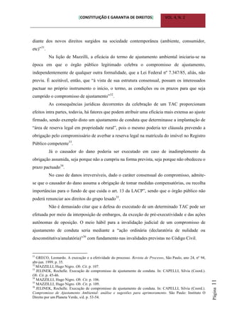 [CONSTITUIÇÃO E GARANTIA DE DIREITOS] VOL. 4, N. 2
Página11
diante dos novos direitos surgidos na sociedade contemporânea (ambiente, consumidor,
etc)”31
.
Na lição de Mazzilli, a eficácia do termo de ajustamento ambiental iniciaria-se na
época em que o órgão público legitimado celebra o compromisso de ajustamento,
independentemente de qualquer outra formalidade, que a Lei Federal nº 7.347/85, aliás, não
previu. É aceitável, então, que “à vista de sua estrutura consensual, possam os interessados
pactuar no próprio instrumento o início, o termo, as condições ou os prazos para que seja
cumprido o compromisso de ajustamento”32
.
As consequências jurídicas decorrentes da celebração de um TAC proporcionam
efeitos intra partes, todavia, há fatores que podem atribuir uma eficácia mais extensa ao ajuste
firmado, sendo exemplo disto um ajustamento de conduta que determinasse a implantação de
“área de reserva legal em propriedade rural”, pois o mesmo poderia ter cláusula prevendo a
obrigação pelo compromissário de averbar a reserva legal na matrícula do imóvel no Registro
Público competente33
.
Já o causador do dano poderia ser executado em caso de inadimplemento da
obrigação assumida, seja porque não a cumpriu na forma prevista, seja porque não obedeceu o
prazo pactuado34
.
No caso de danos irreversíveis, dado o caráter consensual do compromisso, admite-
se que o causador do dano assuma a obrigação de tomar medidas compensatórias, ou recolha
importâncias para o fundo de que cuida o art. 13 da LACP”, sendo que o órgão público não
poderá renunciar aos direitos do grupo lesado35
.
Não é demasiado citar que a defesa do executado de um determinado TAC pode ser
efetuada por meio da interposição de embargos, da exceção de pré-executividade e das ações
autônomas de oposição. O meio hábil para a invalidação judicial de um compromisso de
ajustamento de conduta seria mediante a “ação ordinária (declaratória de nulidade ou
desconstitutiva/anulatória)”36
com fundamento nas invalidades previstas no Código Civil.
31
GRECO, Leonardo. A execução e a efetividade do processo. Revista de Processo, São Paulo, ano 24, nº 94,
abr-jun. 1999. p. 35.
32
MAZZILLI, Hugo Nigro. Ob. Cit. p. 107.
33
JELINEK, Rochelle. Execução de compromisso de ajustamento de conduta. In: CAPELLI, Silvia (Coord.).
Ob. Cit. p. 45-46.
34
MAZZILLI, Hugo Nigro. Ob. Cit. p. 106.
35
MAZZILLI, Hugo Nigro. Ob. Cit. p. 109.
36
JELINEK, Rochelle. Execução de compromisso de ajustamento de conduta. In: CAPELLI, Silvia (Coord.).
Compromisso de Ajustamento Ambiental: análise e sugestões para aprimoramento. São Paulo: Instituto O
Direito por um Planeta Verde, s/d. p. 53-54.
 