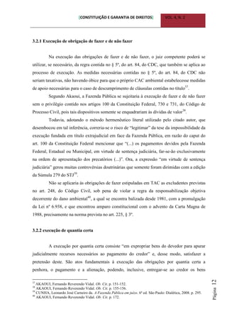 [CONSTITUIÇÃO E GARANTIA DE DIREITOS] VOL. 4, N. 2
Página12
3.2.1 Execução de obrigação de fazer e de não fazer
Na execução das obrigações de fazer e de não fazer, o juiz competente poderá se
utilizar, se necessário, da regra contida no § 5º, do art. 84, do CDC, que também se aplica ao
processo de execução. As medidas necessárias contidas no § 5º, do art. 84, do CDC não
seriam taxativas, não havendo óbice para que o próprio CAC ambiental estabelecesse medidas
de apoio necessárias para o caso de descumprimento de cláusulas contidas no título37
.
Segundo Akaoui, a Fazenda Pública se sujeitaria à execução de fazer e de não fazer
sem o privilégio contido nos artigos 100 da Constituição Federal, 730 e 731, do Código de
Processo Civil, pois tais dispositivos somente se enquadrariam às dívidas de valor38
.
Todavia, adotando o método hermenêutico literal utilizado pelo citado autor, que
desembocou em tal inferência, correria-se o risco de “legitimar” da tese da impossibilidade da
execução fundada em título extrajudicial em face da Fazenda Pública, em razão do caput do
art. 100 da Constituição Federal mencionar que “(...) os pagamentos devidos pela Fazenda
Federal, Estadual ou Municipal, em virtude de sentença judiciária, far-se-ão exclusivamente
na ordem de apresentação dos precatórios (...)”. Ora, a expressão “em virtude de sentença
judiciária” gerou muitas controvérsias doutrinárias que somente foram dirimidas com a edição
da Súmula 279 do STJ39
.
Não se aplicaria às obrigações de fazer estipuladas em TAC as excludentes previstas
no art. 248, do Código Civil, sob pena de violar a regra da responsabilização objetiva
decorrente do dano ambiental40
, a qual se encontra balizada desde 1981, com a promulgação
da Lei nº 6.938, e que encontrou amparo constitucional com o advento da Carta Magna de
1988, precisamente na norma prevista no art. 225, § 3º.
3.2.2 execução de quantia certa
A execução por quantia certa consiste “em expropriar bens do devedor para apurar
judicialmente recursos necessários ao pagamento do credor” e, desse modo, satisfazer a
pretensão deste. São atos fundamentais à execução das obrigações por quantia certa a
penhora, o pagamento e a alienação, podendo, inclusive, entregar-se ao credor os bens
37
AKAOUI, Fernando Reverendo Vidal. Ob. Cit. p. 151-152.
38
AKAOUI, Fernando Reverendo Vidal. Ob. Cit. p. 155-156.
39
CUNHA, Leonardo José Carneiro da. A Fazenda Pública em juízo. 6ª ed. São Paulo: Dialética, 2008. p. 295.
40
AKAOUI, Fernando Reverendo Vidal. Ob. Cit. p. 172.
 