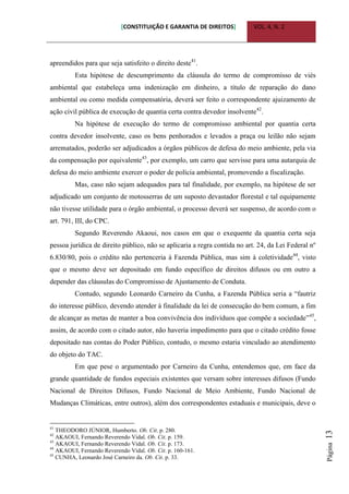 [CONSTITUIÇÃO E GARANTIA DE DIREITOS] VOL. 4, N. 2
Página13
apreendidos para que seja satisfeito o direito deste41
.
Esta hipótese de descumprimento da cláusula do termo de compromisso de viés
ambiental que estabeleça uma indenização em dinheiro, a título de reparação do dano
ambiental ou como medida compensatória, deverá ser feito o correspondente ajuizamento de
ação civil pública de execução de quantia certa contra devedor insolvente42
.
Na hipótese de execução do termo de compromisso ambiental por quantia certa
contra devedor insolvente, caso os bens penhorados e levados a praça ou leilão não sejam
arrematados, poderão ser adjudicados a órgãos públicos de defesa do meio ambiente, pela via
da compensação por equivalente43
, por exemplo, um carro que servisse para uma autarquia de
defesa do meio ambiente exercer o poder de polícia ambiental, promovendo a fiscalização.
Mas, caso não sejam adequados para tal finalidade, por exemplo, na hipótese de ser
adjudicado um conjunto de motosserras de um suposto devastador florestal e tal equipamente
não tivesse utilidade para o órgão ambiental, o processo deverá ser suspenso, de acordo com o
art. 791, III, do CPC.
Segundo Reverendo Akaoui, nos casos em que o exequente da quantia certa seja
pessoa jurídica de direito público, não se aplicaria a regra contida no art. 24, da Lei Federal nº
6.830/80, pois o crédito não pertenceria à Fazenda Pública, mas sim à coletividade44
, visto
que o mesmo deve ser depositado em fundo específico de direitos difusos ou em outro a
depender das cláusulas do Compromisso de Ajustamento de Conduta.
Contudo, segundo Leonardo Carneiro da Cunha, a Fazenda Pública seria a “fautriz
do interesse público, devendo atender à finalidade da lei de consecução do bem comum, a fim
de alcançar as metas de manter a boa convivência dos indivíduos que compõe a sociedade”45
,
assim, de acordo com o citado autor, não haveria impedimento para que o citado crédito fosse
depositado nas contas do Poder Público, contudo, o mesmo estaria vinculado ao atendimento
do objeto do TAC.
Em que pese o argumentado por Carneiro da Cunha, entendemos que, em face da
grande quantidade de fundos especiais existentes que versam sobre interesses difusos (Fundo
Nacional de Direitos Difusos, Fundo Nacional de Meio Ambiente, Fundo Nacional de
Mudanças Climáticas, entre outros), além dos correspondentes estaduais e municipais, deve o
41
THEODORO JÚNIOR, Humberto. Ob. Cit. p. 280.
42
AKAOUI, Fernando Reverendo Vidal. Ob. Cit. p. 159.
43
AKAOUI, Fernando Reverendo Vidal. Ob. Cit. p. 173.
44
AKAOUI, Fernando Reverendo Vidal. Ob. Cit. p. 160-161.
45
CUNHA, Leonardo José Carneiro da. Ob. Cit. p. 33.
 