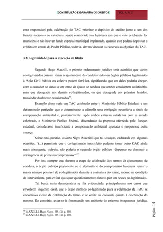 [CONSTITUIÇÃO E GARANTIA DE DIREITOS] VOL. 4, N. 2
Página14
ente responsável pela celebração do TAC priorizar o depósito do crédito junto a um dos
fundos nacionais ou estaduais, sendo ressalvado nas hipóteses em que o ente celebrante for
municipal e não houver fundo especial municipal implantado, quando este poderá depositar o
crédito em contas do Poder Público, todavia, deverá vincular os recursos ao objetivo do TAC.
3.3 Legitimidade para a execução do título
Segundo Hugo Mazzilli, o próprio ordenamento jurídico teria admitido que vários
co-legitimados possam tomar o ajustamento da conduta (todos os órgãos públicos legitimados
à Ação Civil Pública ou coletiva podem fazê-lo), significando que um deles poderia chegar,
com o causador do dano, a um termo de ajuste de conduta que ambos considerem satisfatório,
mas que desagrade aos demais co-legitimados, ou que desagrade aos próprios lesados,
transindividualmente considerados46
.
Exemplo disso seria um TAC celebrado entre o Ministério Público Estadual e um
determinado particular que o determinasse a adimplir uma obrigação pecuniária a título de
compensação ambiental e, posteriormente, após ambos estarem satisfeitos com o acordo
celebrado, o Ministério Público Federal, discordando da proposta oferecida pelo Parquet
estadual, considerasse insuficiente a compensação ambiental ajustada e propusesse outra
avença.
Sobre esta questão, disserta Nigro Mazzillli que tal situação, exdrúxula em algumas
ocasiões, “(...) permitiria que o co-legitimado insatisfeito pudesse tomar outro CAC ainda
mais abrangente, todavia, não poderia o segundo órgão público „dispensar ou diminuir a
abrangência do primeiro compromisso‟”47
.
Por isto, cumpre que, durante a etapa de celebração dos termos de ajustamento de
conduta, o órgão público proponente ou o destinatário do compromisso busquem reunir o
maior número possível de co-legitimados durante a assinatura do termo, mesmo na condição
de interveniente, para evitar quaisquer questionamentos futuros por um desses co-legitimados.
Tal busca seria desnecessária se for evidenciado, principalmente nos casos que
envolvem inquérito civil, que o órgão público co-legitimado para a celebração de TAC se
encontrava ciente da celebração do termo e se omite ou consente quanto à celebração do
mesmo. Do contrário, estar-se-ia fomentando um ambiente de extrema insegurança jurídica,
46
MAZZILLI, Hugo Nigro. Ob. Cit. p. 108.
47
MAZZILLI, Hugo Nigro. Ob. Cit. p. 108.
 