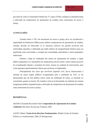 [CONSTITUIÇÃO E GARANTIA DE DIREITOS] VOL. 4, N. 2
Página15
que além de violar a Constituição Federal (art. 5º, caput, CF/88), configura-se prejudicial para
a efetivação do compromisso de ajustamento de conduta como instrumento de acesso à
justiça.
4 CONCLUSÕES
Visando tornar o TAC um mecanismo de acesso à justiça, deve ser reconhecida a
legitimidade da Defensoria Pública para celebrar compromissos de ajustamento de conduta,
contudo, deverão ser observados se os interesses coletivos em questão envolvem uma
coletividade específica e delimitada que tenha indícios de marginalização histórica para ser
qualificada como necessitada, a exemplo das comunidades quilombolas e outras populações
tradicionais.
Durante a etapa de celebração dos termos de ajustamento de conduta, o órgão
público proponente ou o destinatário do compromisso devem reunir o maior número possível
de co-legitimados durante a assinatura do termo, mesmo na condição de interveniente, para
evitar quaisquer questionamentos futuros por um desses co-legitimados.
Principalmente nos casos que envolvem inquérito civil, faz-se desnecessária a
inclusão de outros órgãos públicos co-legitimados para a celebração de TAC, se for
demonstrado que tal ente público estava ciente da celebração do termo, se omitindo ou
consentindo, quanto ao mesmo. Do contrário, estar-se-ia fomentando um ambiente de extrema
insegurança jurídica, prejudicial para a efetivação do compromisso de ajustamento de conduta
como instrumento de acesso à justiça.
REFERÊNCIAS
AKAOUI, Fernando Reverendo Vidal. Compromisso de Ajustamento de Conduta
Ambiental. São Paulo: Revista dos Tribunais, 2003.
ALEXY, Robert. Teoría de los Derechos Fundamentales. Madrid: Centro de Estudios
Políticos y Constitucionales, 2002. [3ª Reimpresión].
 