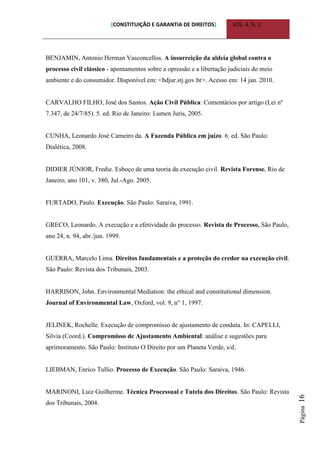 [CONSTITUIÇÃO E GARANTIA DE DIREITOS] VOL. 4, N. 2
Página16
BENJAMIN, Antonio Herman Vasconcellos. A insurreição da aldeia global contra o
processo civil clássico - apontamentos sobre a opressão e a libertação judiciais do meio
ambiente e do consumidor. Disponível em: <bdjur.stj.gov.br>. Acesso em: 14 jan. 2010.
CARVALHO FILHO, José dos Santos. Ação Civil Pública: Comentários por artigo (Lei nº
7.347, de 24/7/85). 5. ed. Rio de Janeiro: Lumen Juris, 2005.
CUNHA, Leonardo José Carneiro da. A Fazenda Pública em juízo. 6. ed. São Paulo:
Dialética, 2008.
DIDIER JÚNIOR, Fredie. Esboço de uma teoria da execução civil. Revista Forense, Rio de
Janeiro, ano 101, v. 380, Jul.-Ago. 2005.
FURTADO, Paulo. Execução. São Paulo: Saraiva, 1991.
GRECO, Leonardo. A execução e a efetividade do processo. Revista de Processo, São Paulo,
ano 24, n. 94, abr./jun. 1999.
GUERRA, Marcelo Lima. Direitos fundamentais e a proteção do credor na execução civil.
São Paulo: Revista dos Tribunais, 2003.
HARRISON, John. Environmental Mediation: the ethical and constitutional dimension.
Journal of Environmental Law, Oxford, vol. 9, n° 1, 1997.
JELINEK, Rochelle. Execução de compromisso de ajustamento de conduta. In: CAPELLI,
Silvia (Coord.). Compromisso de Ajustamento Ambiental: análise e sugestões para
aprimoramento. São Paulo: Instituto O Direito por um Planeta Verde, s/d.
LIEBMAN, Enrico Tullio. Processo de Execução. São Paulo: Saraiva, 1946.
MARINONI, Luiz Guilherme. Técnica Processual e Tutela dos Direitos. São Paulo: Revista
dos Tribunais, 2004.
 