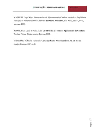 [CONSTITUIÇÃO E GARANTIA DE DIREITOS] VOL. 4, N. 2
Página17
MAZZILLI, Hugo Nigro. Compromisso de Ajustamento de Conduta: evolução e fragilidades
e atuação do Ministério Público. Revista de Direito Ambiental, São Paulo, ano 11, nº 41,
jan./mar. 2006.
RODRIGUES, Geisa de Assis. Ação Civil Pública e Termo de Ajustamento de Conduta:
Teoria e Prática. Rio de Janeiro: Forense, 2002.
THEODORO JÚNIOR, Humberto. Curso de Direito Processual Civil. 41. ed. Rio de
Janeiro: Forense, 2007. v. II.
 