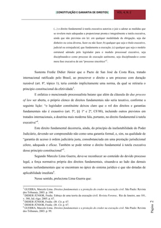 [CONSTITUIÇÃO E GARANTIA DE DIREITOS] VOL. 4, N. 2
Página2
(...) o direito fundamental à tutela executiva autoriza o juiz a adotar as medidas que
se revelem mais adequadas a proporcionar pronta e integralmente a tutela executiva,
ainda que não previstas em lei: em qualquer modalidade da obrigação, seja dar
dinheiro ou coisa diversa, fazer ou não fazer; b) qualquer que seja o título executivo,
judicial ou extrajudicial, que fundamenta a execução; (c) qualquer que seja o modelo
estrutural adotado pelo legislador para o modulo processual executivo, seja
disciplinando-o como processo de execução autônomo, seja disciplinando-o como
mera fase executiva de um “processo sincrético”2
.
Sustenta Fredie Didier Júnior que o Pacto de San José da Costa Rica, tratado
internacional ratificado pelo Brasil, ao prescrever o direito a um processo com duração
razoável (art. 8º, tópico 1), teria contido implicitamente uma norma, da qual se retiraria o
principio constitucional da efetividade3
.
E enfatiza o mencionado processualista baiano que além da cláusula do due process
of law ser aberta, o próprio elenco de direitos fundamentais não seria taxativo, conforme a
seguinte lição: “o legislador constituinte deixou claro que o rol dos direitos e garantias
fundamentais não é exaustivo (art. 5º, §§ 1º e 2º, CF/88), incluindo outros previstos em
tratados internacionais, a doutrina mais moderna fala, portanto, no direito fundamental à tutela
executiva”4
.
Este direito fundamental decorreria, ainda, do princípio da inafastabilidade do Poder
Judiciário, devendo ser compreendido não como uma garantia formal, e, sim, na qualidade de
“garantia de acesso à ordem judiciária justa, consubstanciada em uma prestação jurisdicional
célere, adequada e eficaz. Também se pode retirar o direito fundamental à tutela executiva
desse principio constitucional”5
.
Segundo Marcelo Lima Guerra, deve-se reconhecer ao conteúdo do devido processo
legal, a força normativa própria dos direitos fundamentais, situando-a ao lado das demais
normas iusfundamentais que se encontram no ápice do sistema jurídico e que são dotadas de
aplicabilidade imediata6
.
Nesse sentido, preleciona Lima Guerra que:
2
GUERRA, Marcelo Lima. Direitos fundamentais e a proteção do credor na execução civil. São Paulo: Revista
dos Tribunais, 2003. p. 104.
3
DIDIER JÚNIOR, Fredie. Esboço de uma teoria da execução civil. Revista Forense, Rio de Janeiro, ano 101,
v. 380, Jul.-Ago. 2005. p. 67.
4
DIDIER JÚNIOR, Fredie. Ob. Cit. p. 67.
5
DIDIER JÚNIOR, Fredie. Ob. Cit. p. 67.
6
GUERRA, Marcelo Lima. Direitos fundamentais e a proteção do credor na execução civil. São Paulo: Revista
dos Tribunais, 2003. p. 99.
 
