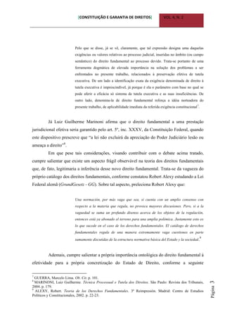 [CONSTITUIÇÃO E GARANTIA DE DIREITOS] VOL. 4, N. 2
Página3
Pelo que se disse, já se vê, claramente, que tal expressão designa uma daquelas
exigências ou valores relativos ao processo judicial, inseridas no âmbito (ou campo
semântico) do direito fundamental ao processo devido. Trata-se portanto de uma
ferramenta dogmática de elevada importância na solução dos problemas a ser
enfrentados no presente trabalho, relacionados à preservação efetiva de tutela
executiva. De um lado a identificação exata da exigência denominada de direito à
tutela executiva é imprescindível, já porque é ela o parâmetro com base no qual se
pode aferir a eficácia só sistema de tutela executiva e as suas insuficiências. De
outro lado, denomina-la de direito fundamental reforça a idéia norteadora do
presente trabalho, de aplicabilidade imediata da referida exigência constitucional7
.
Já Luiz Guilherme Marinoni afirma que o direito fundamental a uma prestação
jurisdicional efetiva seria garantido pelo art. 5º, inc. XXXV, da Constituição Federal, quando
este dispositivo prescreve que “a lei não excluirá da apreciação do Poder Judiciário lesão ou
ameaça a direito”8
.
Em que pese tais considerações, visando contribuir com o debate acima tratado,
cumpre salientar que existe um aspecto frágil observável na teoria dos direitos fundamentais
que, de fato, legitimaria a inferência desse novo direito fundamental. Trata-se da vagueza do
próprio catálogo dos direitos fundamentais, conforme constatou Robert Alexy estudando a Lei
Federal alemã (GrundGesetz - GG). Sobre tal aspecto, preleciona Robert Alexy que:
Una normación, por más vaga que sea, si cuenta con un amplio consenso con
respecto a la materia que regula, no provoca mayores discusiones. Pero, si a la
vaguedad se suma un profundo disenso acerca de los objetos de la regulación,
entonces está ya abonado el terreno para una amplia polémica. Justamente esto es
lo que sucede en el caso de los derechos fundamentales. El catálogo de derechos
fundamentales regula de una manera extremamente vaga cuestiones en parte
sumamente discutidas de la estructura normativa básica del Estado y la sociedad.9
Ademais, cumpre salientar a própria importância ontológica do direito fundamental à
efetividade para a própria concretização do Estado de Direito, conforme a seguinte
7
GUERRA, Marcelo Lima. Ob. Cit. p. 101.
8
MARINONI, Luiz Guilherme. Técnica Processual e Tutela dos Direitos. São Paulo: Revista dos Tribunais,
2004. p. 179.
9
ALEXY, Robert. Teoria de los Derechos Fundamentales. 3ª Reimpresión. Madrid: Centro de Estudios
Políticos y Constitucionales, 2002. p. 22-23.
 