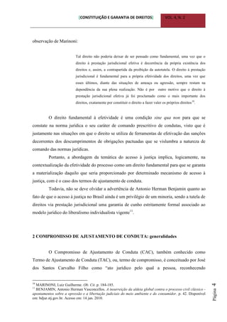 [CONSTITUIÇÃO E GARANTIA DE DIREITOS] VOL. 4, N. 2
Página4
observação de Marinoni:
Tal direito não poderia deixar de ser pensado como fundamental, uma vez que o
direito à prestação jurisdicional efetiva é decorrência da própria existência dos
direitos e, assim, a contrapartida da proibição da autotutela. O direito à prestação
jurisdicional é fundamental para a própria efetividade dos direitos, uma vez que
esses últimos, diante das situações de ameaça ou agressão, sempre restam na
dependência da sua plena realização. Não é por outro motivo que o direito à
prestação jurisdicional efetiva já foi proclamado como o mais importante dos
direitos, exatamente por constituir o direito a fazer valer os próprios direitos10
.
O direito fundamental à efetividade é uma condição sine qua non para que se
constate na norma jurídica o seu caráter de comando prescritivo de condutas, visto que é
justamente nas situações em que o direito se utiliza de ferramentas de efetivação das sanções
decorrentes dos descumprimentos de obrigações pactuadas que se vislumbra a natureza de
comando das normas jurídicas.
Portanto, a abordagem da temática do acesso à justiça implica, logicamente, na
contextualização da efetividade do processo como um direito fundamental para que se garanta
a materialização daquilo que seria proporcionado por determinado mecanismo de acesso à
justiça, com é o caso dos termos de ajustamento de conduta.
Todavia, não se deve olvidar a advertência de Antonio Herman Benjamin quanto ao
fato de que o acesso à justiça no Brasil ainda é um privilégio de um minoria, sendo a tutela de
direitos via prestação jurisdicional uma garantia de cunho estritamente formal associado ao
modelo jurídico do liberalismo individualista vigente11
.
2 COMPROMISSO DE AJUSTAMENTO DE CONDUTA: generalidades
O Compromisso de Ajustamento de Conduta (CAC), também conhecido como
Termo de Ajustamento de Conduta (TAC), ou, termo de compromisso, é conceituado por José
dos Santos Carvalho Filho como “ato jurídico pelo qual a pessoa, reconhecendo
10
MARINONI, Luiz Guilherme. Ob. Cit. p. 184-185.
11
BENJAMIN, Antonio Herman Vasconcellos. A insurreição da aldeia global contra o processo civil clássico -
apontamentos sobre a opressão e a libertação judiciais do meio ambiente e do consumidor. p. 42. Disponível
em: bdjur.stj.gov.br. Acesso em: 14 jan. 2010.
 