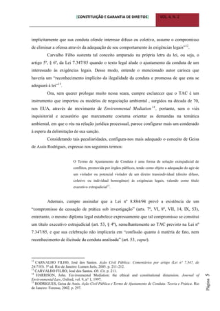 [CONSTITUIÇÃO E GARANTIA DE DIREITOS] VOL. 4, N. 2
Página5
implicitamente que sua conduta ofende interesse difuso ou coletivo, assume o compromisso
de eliminar a ofensa através da adequação de seu comportamento às exigências legais”12
.
Carvalho Filho sustenta tal conceito amparado na própria letra da lei, ou seja, o
artigo 5º, § 6º, da Lei 7.347/85 quando o texto legal alude o ajustamento da conduta de um
interessado às exigências legais. Desse modo, entende o mencionado autor carioca que
haveria um “reconhecimento implícito da ilegalidade da conduta e promessa de que esta se
adequará à lei”13
.
Ora, sem querer prologar muito nessa seara, cumpre esclarecer que o TAC é um
instrumento que importou os modelos de negociação ambiental , surgidos na década de 70,
nos EUA, através do movimento de Environmental Mediation 14
, portanto, sem o viés
inquisitorial e acusatório que marcamente costuma orientar as demandas na temática
ambiental, em que o réu na relação jurídica processual, parece configurar mais um condenado
à espera da delimitação de sua sanção.
Considerando tais peculiaridades, configura-nos mais adequado o conceito de Geisa
de Assis Rodrigues, expresso nos seguintes termos:
O Termo de Ajustamento de Conduta é uma forma de solução extrajudicial de
conflitos, promovida por órgãos públicos, tendo como objeto a adequação do agir de
um violador ou potencial violador de um direito transindividual (direito difuso,
coletivo ou individual homogêneo) às exigências legais, valendo como título
executivo extrajudicial15
.
Ademais, cumpre assinalar que a Lei nº 8.884/94 prevê a existência de um
“compromisso de cessação de prática sob investigação” (arts. 7º, VI, 8º, VII, 14, IX, 53),
entretanto, o mesmo diploma legal estabelece expressamente que tal compromisso se constitui
um título executivo extrajudicial (art. 53, § 4º), semelhantemente ao TAC previsto na Lei nº
7.347/85, e que sua celebração não implicaria em “confissão quanto à matéria de fato, nem
reconhecimento de ilicitude da conduta analisada” (art. 53, caput).
12
CARVALHO FILHO, José dos Santos. Ação Civil Pública: Comentários por artigo (Lei nº 7.347, de
24/7/85). 5ª ed. Rio de Janeiro: Lumen Juris, 2005. p. 211-212.
13
CARVALHO FILHO, José dos Santos. Ob. Cit. p. 211.
14
HARRISON, John. Environmental Mediation: the ethical and constitutional dimension. Journal of
Environmental Law, Oxford, vol. 9, n° 1, 1997.
15
RODRIGUES, Geisa de Assis. Ação Civil Pública e Termo de Ajustamento de Conduta: Teoria e Prática. Rio
de Janeiro: Forense, 2002. p. 297.
 