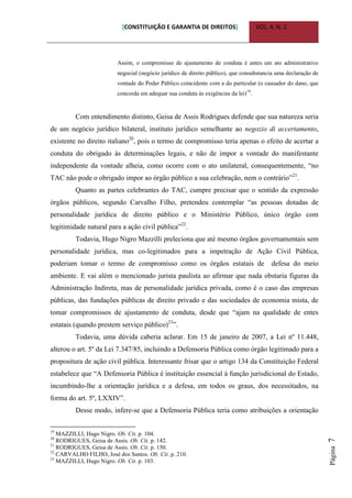 [CONSTITUIÇÃO E GARANTIA DE DIREITOS] VOL. 4, N. 2
Página7
Assim, o compromisso de ajustamento de conduta é antes um ato administrativo
negocial (negócio jurídico de direito público), que consubstancia uma declaração de
vontade do Poder Público coincidente com a do particular (o causador do dano, que
concorda em adequar sua conduta às exigências da lei)19
.
Com entendimento distinto, Geisa de Assis Rodrigues defende que sua natureza seria
de um negócio jurídico bilateral, instituto jurídico semelhante ao negozio di accertamento,
existente no direito italiano20
, pois o termo de compromisso teria apenas o efeito de acertar a
conduta do obrigado às determinações legais, e não de impor a vontade do manifestante
independente da vontade alheia, como ocorre com o ato unilateral, consequentemente, “no
TAC não pode o obrigado impor ao órgão público a sua celebração, nem o contrário”21
.
Quanto as partes celebrantes do TAC, cumpre precisar que o sentido da expressão
órgãos públicos, segundo Carvalho Filho, pretendeu contemplar “as pessoas dotadas de
personalidade jurídica de direito público e o Ministério Público, único órgão com
legitimidade natural para a ação civil pública”22
.
Todavia, Hugo Nigro Mazzilli preleciona que até mesmo órgãos governamentais sem
personalidade jurídica, mas co-legitimados para a impetração de Ação Civil Pública,
poderiam tomar o termo de compromisso como os órgãos estatais de defesa do meio
ambiente. E vai além o mencionado jurista paulista ao afirmar que nada obstaria figuras da
Administração Indireta, mas de personalidade jurídica privada, como é o caso das empresas
públicas, das fundações públicas de direito privado e das sociedades de economia mista, de
tomar compromissos de ajustamento de conduta, desde que “ajam na qualidade de entes
estatais (quando prestem serviço público)23
”.
Todavia, uma dúvida caberia aclarar. Em 15 de janeiro de 2007, a Lei nº 11.448,
alterou o art. 5º da Lei 7.347/85, incluindo a Defensoria Pública como órgão legitimado para a
propositura de ação civil pública. Interessante frisar que o artigo 134 da Constituição Federal
estabelece que “A Defensoria Pública é instituição essencial à função jurisdicional do Estado,
incumbindo-lhe a orientação jurídica e a defesa, em todos os graus, dos necessitados, na
forma do art. 5º, LXXIV”.
Desse modo, infere-se que a Defensoria Pública teria como atribuições a orientação
19
MAZZILLI, Hugo Nigro. Ob. Cit. p. 104.
20
RODRIGUES, Geisa de Assis. Ob. Cit. p. 142.
21
RODRIGUES, Geisa de Assis. Ob. Cit. p. 150.
22
CARVALHO FILHO, José dos Santos. Ob. Cit. p. 210.
23
MAZZILLI, Hugo Nigro. Ob. Cit. p. 103.
 