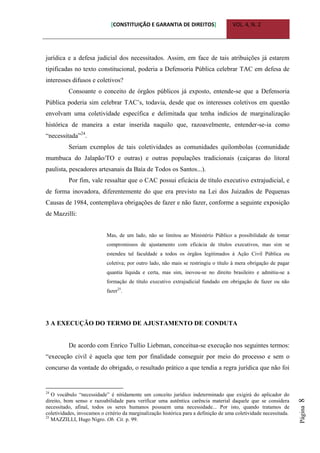 [CONSTITUIÇÃO E GARANTIA DE DIREITOS] VOL. 4, N. 2
Página8
jurídica e a defesa judicial dos necessitados. Assim, em face de tais atribuições já estarem
tipificadas no texto constitucional, poderia a Defensoria Pública celebrar TAC em defesa de
interesses difusos e coletivos?
Consoante o conceito de órgãos públicos já exposto, entende-se que a Defensoria
Pública poderia sim celebrar TAC‟s, todavia, desde que os interesses coletivos em questão
envolvam uma coletividade específica e delimitada que tenha indícios de marginalização
histórica de maneira a estar inserida naquilo que, razoavelmente, entender-se-ia como
“necessitada”24
.
Seriam exemplos de tais coletividades as comunidades quilombolas (comunidade
mumbuca do Jalapão/TO e outras) e outras populações tradicionais (caiçaras do litoral
paulista, pescadores artesanais da Baía de Todos os Santos...).
Por fim, vale ressaltar que o CAC possui eficácia de título executivo extrajudicial, e
de forma inovadora, diferentemente do que era previsto na Lei dos Juizados de Pequenas
Causas de 1984, contemplava obrigações de fazer e não fazer, conforme a seguinte exposição
de Mazzilli:
Mas, de um lado, não se limitou ao Ministério Público a possibilidade de tomar
compromissos de ajustamento com eficácia de títulos executivos, mas sim se
estendeu tal faculdade a todos os órgãos legitimados à Ação Civil Pública ou
coletiva; por outro lado, não mais se restringiu o título à mera obrigação de pagar
quantia líquida e certa, mas sim, inovou-se no direito brasileiro e admitiu-se a
formação de título executivo extrajudicial fundado em obrigação de fazer ou não
fazer25
.
3 A EXECUÇÃO DO TERMO DE AJUSTAMENTO DE CONDUTA
De acordo com Enrico Tullio Liebman, conceitua-se execução nos seguintes termos:
“execução civil é aquela que tem por finalidade conseguir por meio do processo e sem o
concurso da vontade do obrigado, o resultado prático a que tendia a regra jurídica que não foi
24
O vocábulo “necessidade” é nitidamente um conceito jurídico indeterminado que exigirá do aplicador do
direito, bom senso e razoabilidade para verificar uma autêntica carência material daquele que se considera
necessitado, afinal, todos os seres humanos possuem uma necessidade... Por isto, quando tratamos de
coletividades, invocamos o critério da marginalização histórica para a definição de uma coletividade necessitada.
25
MAZZILLI, Hugo Nigro. Ob. Cit. p. 99.
 