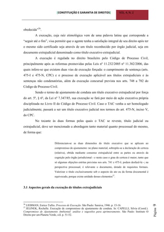 [CONSTITUIÇÃO E GARANTIA DE DIREITOS] VOL. 4, N. 2
Página9
obedecida”26
.
A execução, cuja raíz etimológica vem de uma palavra latina que corresponde a
“seguir até o fim”, visa permitir que o agente tenha a satisfação integral de seu direito após ter
o mesmo sido certificado seja através de um título reconhecido por órgão judicial, seja em
documento extrajudicial denominado como título executivo extrajudicial.
A execução é regulada no direito brasileiro pelo Código de Processo Civil,
principalmente após as reformas promovidas pelas Leis nº 11.232/2005 nº 11.382/2006, das
quais infere-se que existem duas vias de execução forçada: o cumprimento de sentença (arts.
475-I e 475-N, CPC) e o processo de execução aplicável aos títulos extrajudiciais e às
sentenças não condenatórias, além da execução concursal prevista nos arts. 748 a 782 do
Código de Processo Civil.
Sendo o termo de ajustamento de conduta um título executivo extrajudicial por força
do art. 5º, § 6º, da Lei nº 7.347/85, sua execução se fará por meio de ação executiva própria
disciplinada no Livro II do Código de Processo Civil. Caso o TAC venha a ser homologado
judicialmente, passará a ser um título executivo judicial nos termos do art. 475-N, inciso V,
do CPC.
No tocante às duas formas pelas quais o TAC se reveste, título judicial ou
extrajudicial, deve ser mencionado a abordagem tanto material quanto processual do mesmo,
de forma que:
Diferenciam-se as duas dimensões do título executivo que se aplicam ao
compromisso de ajustamento: no plano material, sobrepõe-se a declaração de certeza
(relativa), obtida mediante consenso extrajudicial entre as partes ou através da
cognição pelo órgão jurisdicional - e neste caso o grau de certeza é maior, tanto que
só algumas objeções estritas previstas nos arts. 741 e 475-L podem desfazê-la -; na
perspectiva processual, é relevante o documento, dotado de requisitos formais.
Valorizar o título exclusivamente sob o aspecto do ato ou da forma documental é
equivocado, porque existe unidade desses elementos27
.
3.1 Aspectos gerais da execução de títulos extrajudiciais
26
LIEBMAN, Enrico Tullio. Processo de Execução. São Paulo: Saraiva, 1946. p. 15-16.
27
JELINEK, Rochelle. Execução de compromisso de ajustamento de conduta. In: CAPELLI, Silvia (Coord.).
Compromisso de Ajustamento Ambiental: análise e sugestões para aprimoramento. São Paulo: Instituto O
Direito por um Planeta Verde, s/d. p. 51-52.
 