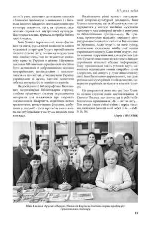 13
Відлуння подій
дити їх уяву, заохотити до власних пошуків
і ближчого знайомства з книжками і з бага-
тьма іншими цікавими дослідженнями про
культуру мовлення, що є, як правило, свід-
ченням справжньої внутрішньої культури.
Ця справа складна, тривала, потребує багато
часу й зусиль.
Іван Хланта переконаний: якщо фести-
валі та свята, фольклорні видання та книги
художньої літератури будуть приваблювати
гостей із усього світу, то саме культура стане
тим локомотивом, що витягуватиме еконо-
міку краю та України в  цілому. Науковець
закликав бібліотечних працівників постійно
бути активними й доброчинними носіями
всеукраїнських національних і  загально-
людських цінностей, утверджувати Україну
українською за духом, здатною захистити
себе від внутрішніх та зовнішніх ворогів.
Як досвідчений бібліограф Іван Васильо-
вич запропонував бібліотекарям струнку,
глибоко продуману систему опрацювання
матеріалів для покажчиків про творчість
письменників Закарпаття, поділився своїми
враженнями, конкретними фактами, здобу-
тими у згаданій сфері протягом свого жит-
тя, що опубліковано у багатьох виданих ним
книжках.
Висвітлюючи різні аспекти популяри-
зації історико-культурної спадщини, Іван
Хланта наголосив, що особливо важливо за-
нурюватися у  минуле засобами музейного
простору у ході співпраці музеїв зі школами
та бібліотечними працівниками. Як при-
клад, пропонував відвідати народний літе-
ратурно-мистецький музей села Копашново
на Хустщині. Адже музеї є, на його думку,
величезною складовою майбутньої освіти
українського народу. Саме вони можуть ста-
ти живими підручниками для дорослих і ді-
тей. Сучасне покоління звикло зовсім інакше
сприймати візуальні образи, інформацію.
Тому працівникам таких установ варто на-
вчитися відповідати новим потребам дітей
і дорослих, які живуть у дуже динамічному
світі. Іван Васильович переконаний, що саме
регіональні музеї різних типів дозволять по-
вернути українців до відчуття власної гідно-
сті.
На завершення свого виступу Іван Хлан-
та цілком слушно навів висловлювання зі
Святого Письма, що стосується й роботи бі-
бліотечних працівників: «Ви – світло світу…
Тож нехай і ваше світло світить перед людь-
ми, щоб вони бачили ваші добрі діла…» (Мт.
5: 14, 16).
Марія ГОМОЛЯК
Іван Хланта (другий ліворуч), Наталія Корінець (сидить перша праворуч)
з учасниками семінару
 