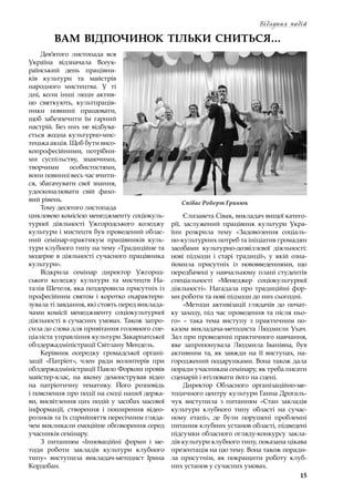 15
Відлуння подій
Співає Роберт Гринюк
ВАМ ВІДПОЧИНОК ТІЛЬКИ СНИТЬСЯ…
Дев’ятого листопада вся
Україна відзначала Все­ук­
раїнський день працівни-
ків культури та майстрів
народного мистецтва. У  ті
дні, коли інші люди актив-
но святкують, культпраців-
ники повинні працювати,
щоб забезпечити їм гарний
настрій. Без них не відбува-
ється жодна культурно-мис-
тецька акція. Щоб бути висо-
копрофесійними, потрібни-
ми суспільству, знаючими,
творчими особистостями,
вони повинні весь час вчити-
ся, збагачувати свої знання,
удосконалювати свій фахо-
вий рівень.
Тому десятого листопада
цикловою комісією менеджменту соціокуль-
турної діяльності Ужгородського коледжу
культури і мистецтв був проведений облас-
ний семінар-практикум працівників куль-
тури клубного типу на тему «Традиційне та
модерне в діяльності сучасного працівника
культури».
Відкрила семінар директор Ужгород-
ського коледжу культури та мистецтв На-
талія Шетеля, яка поздоровила присутніх із
професійним святом і  коротко охарактери-
зувала ті завдання, які стоять перед виклада-
чами комісії менеджменту соціокультурної
діяльності в сучасних умовах. Також запро-
сила до слова для привітання головного спе-
ціаліста управління культури Закарпатської
облдержадміністрації Світлану Мендель.
Керівник осередку громадської органі-
зації «Патріот», член ради волонтерів при
облдержадміністрації Павло Форкош провів
майстер-клас, на якому демонстрував відео
на патріотичну тематику. Його розповідь
і пояснення про події на сході нашої держа-
ви, висвітлення цих подій у засобах масової
інформації, створення і  поширення відео-
роликів та їх сприйняття пересічним гляда-
чем викликали емоційне обговорення серед
учасників семінару.
З питанням «Інноваційні форми і  ме-
тоди роботи закладів культури клубного
типу» виступила викладач-методист Ірина
Кордобан.
Єлизавета Сівак, викладач вищої катего-
рії, заслужений працівник культури Укра-
їни розкрила тему «Задоволення соціаль-
но-культурних потреб та ініціатив громадян
засобами культурно-дозвіллєвої діяльності:
нові підходи і  старі традиції», у  якій озна-
йомила присутніх із нововведеннями, що
передбачені у навчальному плані студентів
спеціальності «Менеджер соціокультурної
діяльності». Нагадала про традиційні фор-
ми роботи та нові підходи до них сьогодні.
«Методи активізації глядачів до почат-
ку заходу, під час проведення та після ньо-
го»  – така тема виступу з  практичним по-
казом викладача-методиста Людмили Ухач.
Зал при проведенні практичного навчання,
яке запропонувала Людмила Іванівна, був
активним та, як завжди на її виступах, на-
городжений подарунками. Вона також дала
поради учасникам семінару, як треба писати
сценарій і втілювати його на сцені.
Директор Обласного організаційно-ме-
тодичного центру культури Ганна Дрогаль-
чук виступила з  питанням «Стан закладів
культури клубного типу області на сучас-
ному етапі», де були порушені проблемні
питання клубних установ області, підведені
підсумки обласного огляду-конкурсу закла-
дів культури клубного типу, показана цікава
презентація на цю тему. Вона також поради-
ла присутнім, як покращити роботу клуб-
них установ у сучасних умовах.
 