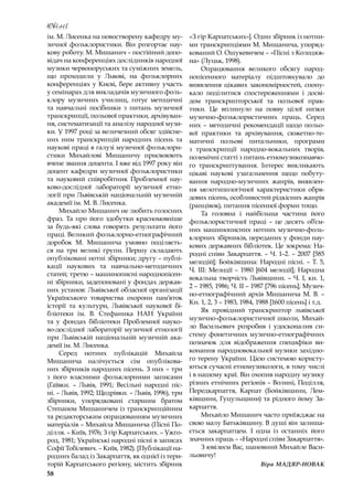 58
Ювілеї
ім. М. Лисенка на новостворену кафедру му-
зичної фольклористики. Він розгортає нау-
кову роботу. М. Мишанич – постійний допо-
відач на конференціях дослідників народної
музики червоноруських та суміжних земель,
що проходили у  Львові, на фольклорних
конференціях у Києві, бере активну участь
у семінарах для викладачів музичного фоль-
клору музичних училищ, готує методичні
та навчальні посібники з  питань музичної
транскрипції, польової практики, архівуван-
ня, систематизації та аналізу народної музи-
ки. У 1997 році за величезний обсяг здійсне-
них ним транскрипцій народних пісень та
наукові праці в галузі музичної фольклори-
стики Михайлові Мишаничу присвоюють
вчене звання доцента. І вже від 1997 року він
доцент кафедри музичної фольклористики
та науковий співробітник Проблемної нау-
ково-дослідної лабораторії музичної етно-
логії при Львівській національній музичній
академії ім. М. В. Лисенка.
Михайло Мишанич не любить голосних
фраз. Та про його здобутки красномовніше
за будь-які слова говорять результати його
праці. Великий фольклорно-етнографічний
доробок М. Мишанича умовно поділяєть-
ся на три великі групи. Першу складають
опубліковані нотні збірники; другу – публі-
кації наукових та навчально-методичних
статей; третю – машинописні народнопісен-
ні збірники, задепоновані у фондах держав-
них установ: Львівської обласної організації
Українського товариства охорони пам’яток
історії та культури, Львівської наукової бі-
бліотеки ім. В. Стефаника НАН України
та у  фондах бібліотеки Проблемної науко-
во-дослідної лабораторії музичної етнології
при Львівській національній музичній ака-
демії ім. М. Лисенка.
Серед нотних публікацій Михайла
Мишанича налічується сім опублікова-
них збірників народних пісень. З них – три
з  його власними фольклорними записами
(Гаївки.  – Львів, 1991; Весільні народні піс-
ні. – Львів, 1992; Щедрівки. – Львів, 1996), три
збірники, упорядковані старшим братом
Степаном Мишаничем із транскрипційним
та редакторським опрацюванням музичних
матеріалів – Михайла Мишанича (Пісні По-
ділля. – Київ, 1976; З гір Карпатських. – Ужго-
род, 1981; Українські народні пісні в записах
Софії Тобілевич. – Київ, 1982). [Публікації на-
родних балад із Закарпаття, як однієї із тери-
торій Карпатського регіону, містить збірник
«З гір Карпатських»]. Один збірник із нотни-
ми транскрипціями М. Мишанича, упоряд-
кований О. Ошукевичем – «Пісні з Колодяж-
на» (Луцьк, 1998).
Опрацювання великого обсягу народ-
нопісенного матеріалу підштовхувало до
виявлення цікавих закономірностей, спону-
кало поділитися спостереженнями і  досві-
дом транскрипторської та польової прак-
тики. Це вплинуло на появу цілої низки
музично-фольклористичних праць. Серед
них – методичні рекомендації щодо польо-
вої практики та архівування, сюжетно-те-
матичні польові питальники, програми
з  транскрипції народно-вокальних творів,
полемічні статті з питань етномузикознавчо-
го транскриптування. Інтерес викликають
цікаві наукові узагальнення щодо побуту-
вання народно-музичних жанрів, виявлен-
ня мелотипологічної характеристики обря-
дових пісень, особливостей рідкісних жанрів
(ранцівок), питання пісенної форми тощо.
Та головна і  найбільша частина його
фольклористичної праці  – це десять об’єм-
них машинописних нотних музично-фоль-
клорних збірників, переданих у фонди нау-
кових державних бібліотек. Це зокрема: На-
родні співи Закарпаття. – Ч. 1–2. – 2007 [585
мелодій]; Бойківщина: Народні пісні. – Т. 5,
Ч. ІІІ: Мелодії – 1980 [604 мелодії]; Народна
вокальна творчість Львівщини. – Ч. І, кн. 1,
2 – 1985, 1986; Ч. ІІ – 1987 [796 пісень]; Музич-
но-етнографічний архів Мишанича М. В. –
Кн. 1, 2, 3 – 1983, 1984, 1988 [1600 пісень] і т.д.
Як провідний транскриптор львівської
музично-фольклористичної школи, Михай-
ло Васильович розробив і  удосконалив си-
стему фонетичних музично-етнографічних
позначок для відображення специфіки ви-
конання народновокальної музики західно-
го терену України. Цією системою користу-
ються сучасні етномузикологи, в тому числі
і в нашому краї. Він охопив народну музику
різних етнічних регіонів – Волині, Поділля,
Передкарпаття, Карпат (Бойківщини, Лем-
ківщини, Гуцульщини) та рідного йому За-
карпаття.
Михайло Мишанич часто приїжджає на
свою малу Батьківщину. В душі він залиша-
ється закарпатцем. І  одна із останніх його
значних праць – «Народні співи Закарпаття».
З ювілеєм Вас, шановний Михайле Васи-
льовичу!
Віра МАДЯР-НОВАК
 