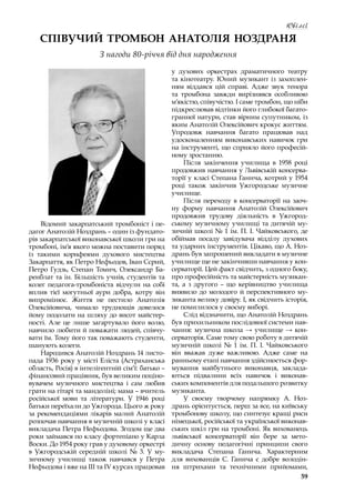 59
Ювілеї
СПІВУЧИЙ ТРОМБОН АНАТОЛІЯ НОЗДРАНЯ
З нагоди 80-річчя від дня народження
Відомий закарпатський тромбоніст і пе-
дагог Анатолій Ноздрань – один із фундато-
рів закарпатської виконавської школи гри на
тромбоні, ім’я якого можна поставити поряд
із такими корифеями духового мистецтва
Закарпаття, як Петро Нефьодов, Іван Сєрий,
Петро Гудзь, Степан Томич, Олександр Ба-
ренблат та ін. Більшість учнів, студентів та
колег педагога-тромбоніста відчули на собі
вплив тієї могутньої аури добра, котру він
випромінює. Життя не пестило Анатолія
Олексійовича, чимало труднощів довелося
йому подолати на шляху до висот майстер-
ності. Але це лише загартувало його волю,
навчило любити й поважати людей, співчу-
вати їм. Тому його так поважають студенти,
шанують колеги.
Народився Анатолій Ноздрань 14 листо-
пада 1936 року у місті Еліста (Астраханська
область, Росія) в інтелігентній сім’ї: батько –
фінансовий працівник, був великим поціно-
вувачем музичного мистецтва і  сам любив
грати на гітарі та мандоліні; мама – вчитель
російської мови та літератури. У  1946 році
батьки переїхали до Ужгорода. Цього ж року
за рекомендаціями лікарів малий Анатолій
розпочав навчання в музичній школі у класі
викладача Петра Нефьодова. Згодом ще два
роки займався по класу фортепіано у Карла
Воски. До 1954 року грав у духовому оркестрі
в  Ужгородській середній школі № 3. У  му-
зичному училищі також навчався у  Петра
Нефьодова і вже на ІІІ та ІV курсах працював
у  духових оркестрах драматичного театру
та кінотеатру. Юний музикант із захоплен-
ням віддався цій справі. Адже звук тенора
та тромбона завжди вирізнявся особливою
м’якістю, співучістю. І саме тромбон, що ніби
підкреслював відтінки його глибокої багато-
гранної натури, став вірним супутником, із
яким Анатолій Олексійович крокує життям.
Упродовж навчання багато працював над
удосконаленням виконавських навичок гри
на інструменті, що сприяло його професій-
ному зростанню.
Після закінчення училища в  1958 році
продовжив навчання у Львівській консерва-
торії у класі Степана Ганича, котрий у 1954
році також закінчив Ужгородське музичне
училище.
Після переходу в консерваторії на заоч-
ну форму навчання Анатолій Олексійович
продовжив трудову діяльність в  Ужгород-
ському музичному училищі та дитячій му-
зичній школі № 1 ім. П. І. Чайковського, де
обіймав посаду завідувача відділу духових
та ударних інструментів. Цікаво, що А. Ноз-
дрань був запрошений викладати в музичне
училище ще не закінчивши навчання у кон-
серваторії. Цей факт свідчить, з одного боку,
про професійність та майстерність музикан-
та, а  з другого  – що керівництво училища
виявило до молодого й перспективного му-
зиканта велику довіру. І, як свідчить історія,
не помилилося у своєму виборі.
Слід відзначити, що Анатолій Ноздрань
був прихильником послідовної системи нав-
чання: музична школа → училище → кон-
серваторія. Саме тому свою роботу в дитячій
музичній школі № 1 ім. П. І. Чайковського
він вважав дуже важливою. Адже саме на
ранньому етапі навчання здійснюється фор-
мування майбутнього виконавця, заклада-
ються підвалини всіх навичок і  виконав-
ських компонентів для подальшого розвитку
музиканта.
У своєму творчому напрямку А. Ноз-
дрань орієнтується, перш за все, на київську
тромбонову школу, що синтезує кращі риси
німецької, російської та української виконав-
ських шкіл гри на тромбоні. Як вихованець
львівської консерваторії він бере за мето-
дичну основу педагогічні принципи свого
викладача Степана Ганича. Характерним
для вихованців С. Ганича є  добре володін-
ня штрихами та технічними прийомами,
 