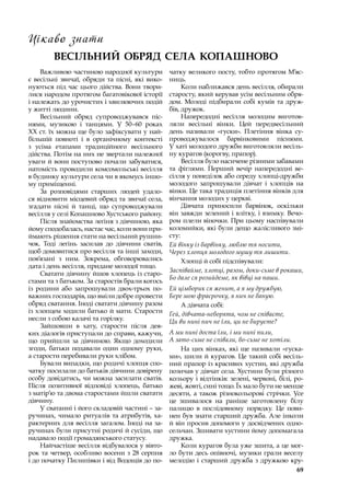 69
Цікаво знати
ВЕСІЛЬНИЙ ОБРЯД СЕЛА КОПАШНОВО
Важливою частиною народної культури
є весільні звичаї, обряди та пісні, які вико-
нуються під час цього дійства. Вони твори-
лися народом протягом багатовікової історії
і належать до урочистих і хвилюючих подій
у житті людини.
Весільний обряд супроводжувався піс-
нями, музикою і  танцями. У  50–60 роках
ХХ ст. їх можна ще було зафіксувати у най-
більшій повноті і  в органічному контексті
з  усіма етапами традиційного весільного
дійства. Потім на них не звертали належної
уваги й вони поступово почали забуватися,
натомість проводили комсомольські весілля
в будинку культури села чи в якомусь іншо-
му приміщенні.
За розповідями старших людей удало-
ся відновити місцевий обряд та звичаї села,
згадати пісні й танці, що супроводжували
весілля у селі Копашново Хустського району.
Після знайомства леґіня з дівчиною, яка
йому сподобалась, настає час, коли вони при-
ймають рішення стати на весільний рушни-
чок. Тоді леґінь засилав до дівчини сватів,
щоб домовитися про весілля та інші заходи,
пов’язані з  ним. Зокрема, обговорювались
дата і день весілля, придане молодої тощо.
Сватати дівчину йшов хлопець із старо-
стами та з батьком. За старостів брали когось
із родини або запрошували двох-трьох по-
важних господарів, що вміли добре провести
обряд сватання. Іноді сватати дівчину разом
із хлопцем ходили батько й мати. Старости
несли з собою калачі та горілку.
Зайшовши в  хату, старости після дея-
ких діалогів приступали до справи, кажучи,
що прийшли за дівчиною. Якщо доходили
згоди, батьки подавали один одному руки,
а старости перебивали руки хлібом.
Бували випадки, що родичі хлопця спо-
чатку посилали до батьків дівчини довірену
особу довідатись, чи можна засилати сватів.
Після позитивної відповіді хлопець, батько
з матір’ю та двома старостами йшли сватати
дівчину.
У сватанні і його складовій частині – за-
ручинах, чимало ритуалів та атрибутів, ха-
рактерних для весілля загалом. Іноді на за-
ручинах були присутні родичі й сусіди, що
надавало події громадянського статусу.
Найчастіше весілля відбувалося у вівто-
рок та четвер, особливо восени з 28 серпня
і до початку Пилипівки і від Водощів до по-
чатку великого посту, тобто протягом М’яс-
ниць.
Коли наближався день весілля, обирали
старосту, який керував усім весільним обря-
дом. Молоді підбирали собі кумів та друж-
бів, дружок.
Напередодні весілля молодим виготов-
ляли весільні вінки. Цей передвесільний
день називали «гуски». Плетіння вінка су-
проводжувалося барвінковими піснями.
У хаті молодого дружби виготовляли весіль-
ну курагов (корогву, прапор).
Весілля було насичене різними забавами
та фіґлями. Перший вечір напередодні ве-
сілля у понеділок або середу хлопці-дружби
молодого запрошували дівчат і  хлопців на
вінки. Це така традиція плетіння вінків для
вінчання молодих у церкві.
Дівчата приносили барвінок, оскільки
він завжди зелений і влітку, і взимку. Вечо-
ром плели віночки. При цьому наспівували
коломийки, які були дещо жалісливого змі-
сту:
Ей вінку із барвінку, люблю тя носити,
Через хлопця молодого мушу тя лишити.
Хлопці й собі підспівували:
Заспівайме, хлопці, разом, доки-сьме в рокаши,
Бо дале ся розийдеме, як вівці на паши.
Ей цімборик ся женит, а я му дружбую,
Бере мою фраєрочку, я нич не баную.
А дівчата собі:
Гей, дівчата-неборята, чом не співаєте,
Ци ви нині нич не їли, ци не бируєте?
А ми нині доста їли, і ми нині пили,
А зато-сьме не співали, бо-сьме не хотіли.
На цих вінках, які ще називали «гуска-
ми», шили й курагов. Це такий собі весіль-
ний прапор із красивих хустин, які дружба
позичав у дівчат села. Хустини були різного
кольору і відтінків: зелені, червоні, білі, ро-
жеві, жовті, сині тощо. Їх мало бути не менше
десяти, а також різнокольорові стрічки. Усе
це зшивалося на раніше заготовлену білу
палицю в  послідовному порядку. Це пови-
нен був знати старший дружба. Але інколи
й він просив допомоги у досвідчених одно-
сельчан. Зшивати хустини йому допомагала
дружка.
Коли курагов була уже зшита, а це мог-
ло бути десь опівночі, музики грали веселу
мелодію і старший дружба з дружкою кру-
 