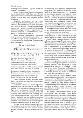 70
Цікаво знати
жляли у веселому танці з курагов. Потім ще
довго всі танцювали.
Відтак розходилися. Хлопці проводжали
дівчат по домівках, щоб відпочити. Вранці
приходили вже на весілля до молодого. Крім
молоді, були й інші гості, зокрема родина
молодого.
Староста запрошував усіх до столу,
оскільки треба йти в дорогу за молодою. Піс-
ля цього весільні гості з  піснями відправи-
лися до хати молодої. Попереду йшов старо-
ста, за ним – жених із кумом, потім дружба
з дружкою, а в руці дружби – курагов, яку він
весело підхитував, за ними вже йшли музи-
канти та інші хлопці й дівчата.
Якщо молода проживала в  сусідньому
селі, то весільні гості йшли пішки туди і на-
зад. Молодь при цьому наспівувала пісень.
По дорозі інколи зупинялися, щоб потанцю-
вати і поспівати.
Ой чиє се весілічко?
Ой чиє се весілічко, чиє се, чиє се?
Молода ся вголошує: «Моє се, моє се!»
Чия ото кураговця понад селом має?
Ци не того леґіника, що жони не має?
Чия тото кураговця понад селом дзень, дзень?
Того, того леґіника, щасливий би му день.
Треба тоту кураговцю д’ селу пригинати,
Треба того леґіника д’ людям привертати.
Чия ото кураговця, що ся сночи шила?
Та най буде чия хоче, лиш аби щаслива.
Наближаючись до хати молодої, музи-
канти грали веселий марш, а хлопці радісно
підстрибували.
Біля двора молодої вже стояла її родина,
зокрема леґіні, які показували, що ви, мов-
ляв, не туди прийшли, проходьте собі далі.
При цьому виставляли чову. Це така собі
досить сильна тичка, а наверху з сіном або
соломою, яка символізувала заборону вхо-
ду в двір молодої. Однак хлопці, котрі при-
йшли з молодим, миттєво вибігали з колони,
хапали цю палку, ламали й відкидали її, по-
казуючи цим, що для них і молодого заради
молодої ніяких перешкод не може бути.
Але це ще не всі перешкоди, які чека-
ли молодого на шляху до молодої. Зайшов-
ши в  хату, бачать, що коло молодої сидить
якийсь «німий». Цю роль виконував сіль-
ський фіґляр, який жестами показував і ви-
магав плату від молодого за молоду, тобто
треба було викупити молоду. І тут починав-
ся торг: жених тицяв у руки «німому» всякі
купюри. Це були різних країн гроші, що вже
вийшли з ужитку. Але той не пропускав же-
ниха до молодої. Поторгувавшись ще трохи,
жених давав йому справжню купюру і лише
тоді «німий» погоджувався пропустити мо-
лодого до молодої. Музиканти заграли весе-
лу мелодію, і молоді нарешті зустрілися.
Староста запрошував усіх гостей до сто-
лу, які тріщали від наїдків та напоїв. Потім
молоді йшли до церкви вінчатися.
Окремо варто сказати про вінчання мо-
лодих у церкві. За один або навіть за два-три
тижні перед весіллям у  неділю священик
у  церкві, в  якій повинні вінчатися молоді,
робив оголошення приблизно такого змісту:
«Молодий юноша (ім’я, по батькові та прізви-
ще) заручив собі чесну дівицю (ім’я, по бать-
кові та прізвище) і т. д. Якщо комусь відомо
про якісь стосунки або обіцянки молодого
чи молодої до інших осіб, то слід повідоми-
ти про це парафіяльному священику. Якщо
таке траплялося, то воно могло вплинути на
їх подальшу долю. Також не могли за христи-
янським звичаєм повінчатися родичі аж до
сьомого покоління.
Коли повернулися молоді з  вінчання
додому, весілля продовжувалось і набирало
обертів. Коли всі гості всядуться за столи,
староста вітає молодих із шлюбом і  підні-
має за них чарку. Дійовими особами весіл-
ля є староста, кум і кума, дружби, дружки,
і, звичайно, молоді, які нічого не промовля-
ють, бо за них усе виконують інші.
Гості їли й пили, проголошували тости,
бажали щастя молодим. Як староста повідо-
мив, що скоро треба збиратися в дорогу з мо-
лодими до дому молодого, гості вставали з-за
столів. Дорогою до дому жениха староста
з дружбами і женихом частували напоями й
закускою зустрічних людей – молодих і ста-
рих. Співали похідні пісні, інколи зупиня-
лися потанцювати.
На подвір’ї хати жениха молодих зустрі-
чали батько і  мати з  хлібом і  сіллю. Трохи
потанцювавши, гості заходили в хату поїсти.
Весілля продовжувалося аж до вечора, поки
не надійшов так званий «пропуй». Це вже ро-
дина молодої слідом за весіллям приносили
вечерю для молодої. А це, як правило, варе-
на курка і різні подарунки: свекрусі – чоботи
від жениха, свекру  – сорочку, а  молодим  –
різні найнеобхідніші речі: перини, одіяла,
простирадла та ін. Весільні гості співають:
 