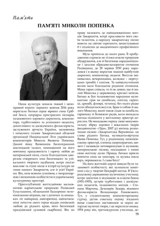 75
ПАМ’ЯТІ МИКОЛИ ПОПЕНКА
Пам‘ять
Наша культура зазнала тяжкої і  непо-
правної втрати: першого жовтня 2016 року
перестало битися серце вірного сина Сріб-
ної Землі, патріарха пристрасних піснярів,
талановитого хорового диригента, компози-
тора, турботливого та успішного педагога,
допитливого та досвідченого фольклориста,
заслуженого артиста України, засновника
і  почесного голови Закарпатської обласної
організації Національної Ліги українських
композиторів Миколи Яковича Попенка.
Даний йому Всевишнім багатогранний
мистецький талант, помножений на його
невтомну працьовитість і  гарячу любов до
материнської пісні, стали благодатним дже-
релом створеного ним багатющого та уні-
кального творчого надбання, котре посіло
важливе та гідне місце в історії культури не
лише нашого Закарпаття, але й усієї Украї-
ни. Він, поза всяким сумнівом, є неординар-
ною і визначною особистістю в українському
культурному просторі.
Приголублений життєдайною мальов-
ничою карпатською природою Рахівської
Гуцульщини, обласканий бадьорими поло-
нинськими вітрами, ще з дитячих та юнаць-
ких літ найкращі, найгарячіші, найпотаєм-
ніші почуття свого серця віддав синівській
любові до рідного краю, його багатющої
прадідівської духовної скарбниці. Він по
праву належить до найшанованіших мит-
ців Закарпаття, котрі прославили його сво-
їм талантом, а народну закарпатську пісню
вивели на світові горизонти, випестувавши
її і піднісши до академічного професійного
виконання.
Муза прийшла до нього рано. Її пробу-
дженню сприяло не тільки власне природне
обдарування, але й багатюще народнопісен-
не і  загалом обрядово-колоритне оточення
Рахівщини, де 28 червня 1930 року наро-
дився і в якому виростав знаний майбутній
диригент, композитор, педагог. Весілля змі-
нювались вечорницями, колядки  – перегу-
ками трембіт і сопілок. Та найвідчутніший
вплив мало благодатне родинне оточення.
Мама гарно співала, то й не дивно, що й ма-
лий Миколка у церковному криласі затягав.
Батько ж був талановитим народним музи-
кантом: грав на цимбалах, сопілці, скрип-
ці, дримбі, флоярі, телинці, без нього рідко
коли обходилося весілля. Брав із собою й ма-
лого Миколку, який також сідав за цимбали,
гармошку й безмежно радів, коли випадала
нагода підмінити у весільному оркестрі до-
рослих. Не випадково першу свою монумен-
тальну збірку хорових і  вокальних творів
(видавництво «Ліра», 2007 р.) митець розпо-
чинав піснею «Закарпатська Верховина» на
слова рідного батька, музиканта-віртуоза
Якова Попенка. Тут, у родинному попенків-
ському оркестрі, хлопець щиросердечно, зав-
зято і назавжди потоваришував із музикою,
материнською піснею, поєднавши з  ними
свою життєву долю. Правда, батьки мріяли
вивчити сина на поштаря, та музика взяла
верх, переважила. І слава Богу!
На його життєвій дорозі завжди були та-
лановиті особистості, які залишили поміт-
ний слід у творчій біографії митця. В Ужго-
родському державному музичному училищі,
котре закінчив із відзнакою за класом баяна
(1951–1955), зустрів турботливих і  досвідче-
них педагогів, талановитих митців  – Сте-
пана Мартона, Дезидерія Задора, відомого
фольклориста Володимира Гошовського.
Тут, у  студентському композиторському
гуртку, дістав схвальну оцінку згаданих
вище славетних наставників за перші ав-
торські музичні твори, і це окрилило юнака.
1954 року він, третьокурсник училища, де-
 
