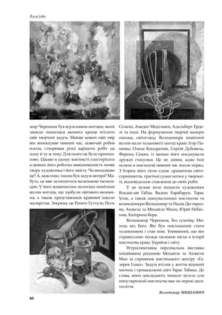 80
Пам‘ять
мир Черепаня був вдумливим митцем, який
завжди намагався якомога краще втілити
свій творчий задум. Майже кожен свій твір
він виношував певний час, зазвичай робив
ескізи, створював різні варіанти робіт на
одну й ту ж тему. Для нього це було принци-
пово. Цікаво в цьому контексті спостерігати
в деяких його роботах невідповідність назви
твору художника і його змісту. Чи випадково
це? А, можливо, таким був задум автора? Ма-
буть, це вже залишиться маленькою таємни-
цею. У його живописних полотнах помітний
вплив митців, що здобули світового визнан-
ня, а  також представників крайової школи
малярства. Зокрема, це Ренато Гуттузо, Поль
Сезанн, Амедео Модільяні, Адальберт Ерде-
лі та інші. На формування творчої манери
письма, світогляду Володимира помітний
вплив мали талановиті митці краю: Ігор Па-
нейко, Олена Кондратюк, Сергій Дубовець,
Ференц Семан, із якими його поєднували
дружні стосунки. Це не дивно, адже їхні
шляхи в мистецтві певний час йшли поряд.
З  Ігорем його тісно єднає драматизм світо-
сприйняття, трагічні сумні нотки у творчос-
ті, відповідальне ставлення до своїх робіт.
У  це вузьке коло входили художники
Владислав Габда, Вадим Харабарук, Тарас
Усик, а  також шанувальники мистецтва та
колекціонери Володимир та Надія Дегтярьо-
ви, Анжела та Михайло Мани, Юрій Небес-
ник, Катерина Бора.
Володимир Черепаня, без сумніву, Ми-
тець від Бога. Він був покликаний стати
художником і став ним. Упевнений, що він
справедливо посяде належне місце в історії
мистецтва краю, України і світу.
Ретроспективна персональна виставка
ініційована родиною Михайла та Анжели
Ман за сприяння мистецького центру «Га-
лерея Ілько». Задум втілив у життя відомий
митець і громадський діяч Тарас Табака. До
слова, вони докладають чимало зусиль для
популяризації мистецтва вже не перше деся-
тиліття.
Володимир МИШАНИЧ
 