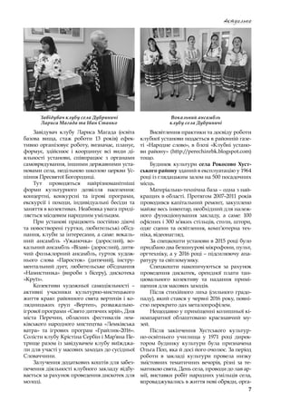 7
Актуально
Завідувач клубу Лариса Магада (освіта
базова вища, стаж роботи 13  років) ефек-
тивно організовує роботу, визначає, планує,
формує, здійснює і  координує всі види ді-
яльності установи, співпрацює з  органами
самоврядування, іншими державними уста-
новами села, недільною школою церкви Ус-
піння Пресвятої Богородиці.
Тут проводяться найрізноманітніші
форми культурного дозвілля населення:
концертні, конкурсні та ігрові програми,
екскурсії і  походи, індивідуальні бесіди та
заняття в колективах. Неабияка увага приді-
ляється місцевим народним умільцям.
При установі працюють постійно діючі
та новостворені гуртки, любительські об’єд-
нання, клуби за інтересами, а саме: вокаль-
ний ансамбль «Ужаночка» (дорослий), во-
кальний ансамбль «Візаві» (дорослий), дитя-
чий фольклорний ансамбль, гурток худож-
нього слова «Паросток» (дитячий), інстру-
ментальний дует, любительське об’єднання
«Намистинка» (вироби з  бісеру), дискотека
«Круїз».
Колективи художньої самодіяльності  –
активні учасники культурно-мистецького
життя краю: районного свята вертепів і ко-
лядницьких груп «Вертеп», розважально-
ігрової програми «Свято дитячих мрій», Дня
міста Перечин, обласних фестивалів лем-
ківського народного мистецтва «Лемківська
ватра» та ігрових програм «Грайлик–2016».
Солісти клубу Крістіна Сербін і Мар’яна Пе-
трище разом із завідувачем клубу виїжджа-
ли для участі у масових заходах до сусідньої
Словаччини.
Залучення додаткових коштів для забез-
печення діяльності клубного закладу відбу-
вається за рахунок проведення дискотек для
молоді.
Висвітлення практики та досвіду роботи
клубної установи подається в районній газе-
ті «Народне слово», в блозі «Клубні устано-
ви району» (http://perechinrbk.blogspot.com)
тощо.
Будинок культури села Рокосово Хуст-
ського району зданий в експлуатацію у 1964
році із глядацьким залом на 500 посадочних
місць.
Матеріально-технічна база – одна з най-
кращих в області. Протягом 2007–2011 років
проводився капітальний ремонт, закуплено
майже весь інвентар, необхідний для належ-
ного функціонування закладу, а  саме: 100
офісних і 300 м’яких стільців, столи, штори,
одяг сцени та освітлення, комп’ютерна тех-
ніка, відеонагляд.
За спецкошти установи в 2015 році було
придбано два безшнурові мікрофони, пульт,
оргтехніку, а у 2016 році – підсилюючу апа-
ратуру та світломузику.
Спецкошти накопичуються за рахунок
проведення дискотек, орендної плати тан-
цювального колективу та надання примі-
щення для масових заходів.
Після стихійного лиха (сильного градо-
паду), який стався у червні 2016 року, повні-
стю перекрито дах металопрофілем.
Нещодавно у приміщенні колишньої кі-
ноапаратної облаштовано краєзнавчий му-
зей.
Після закінчення Хустського культур-
но-освітнього училища у  1971 році дирек-
тором будинку культури була призначена
Ольга Поп, яка й досі його очолює. За період
роботи в  закладі культури провела низку
змістовних тематичних вечорів, різні за те-
матикою свята, День села, проводи до лав ар-
мії, виставки робіт народних умільців села,
впроваджувались в життя нові обряди, орга-
Завідувач клубу села Дубриничі
Лариса Магада та Іван Станко
Вокальний ансамбль
клубу села Дубриничі
 