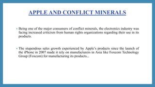 APPLE AND CONFLICT MINERALS
• Being one of the major consumers of conflict minerals, the electronics industry was
facing i...