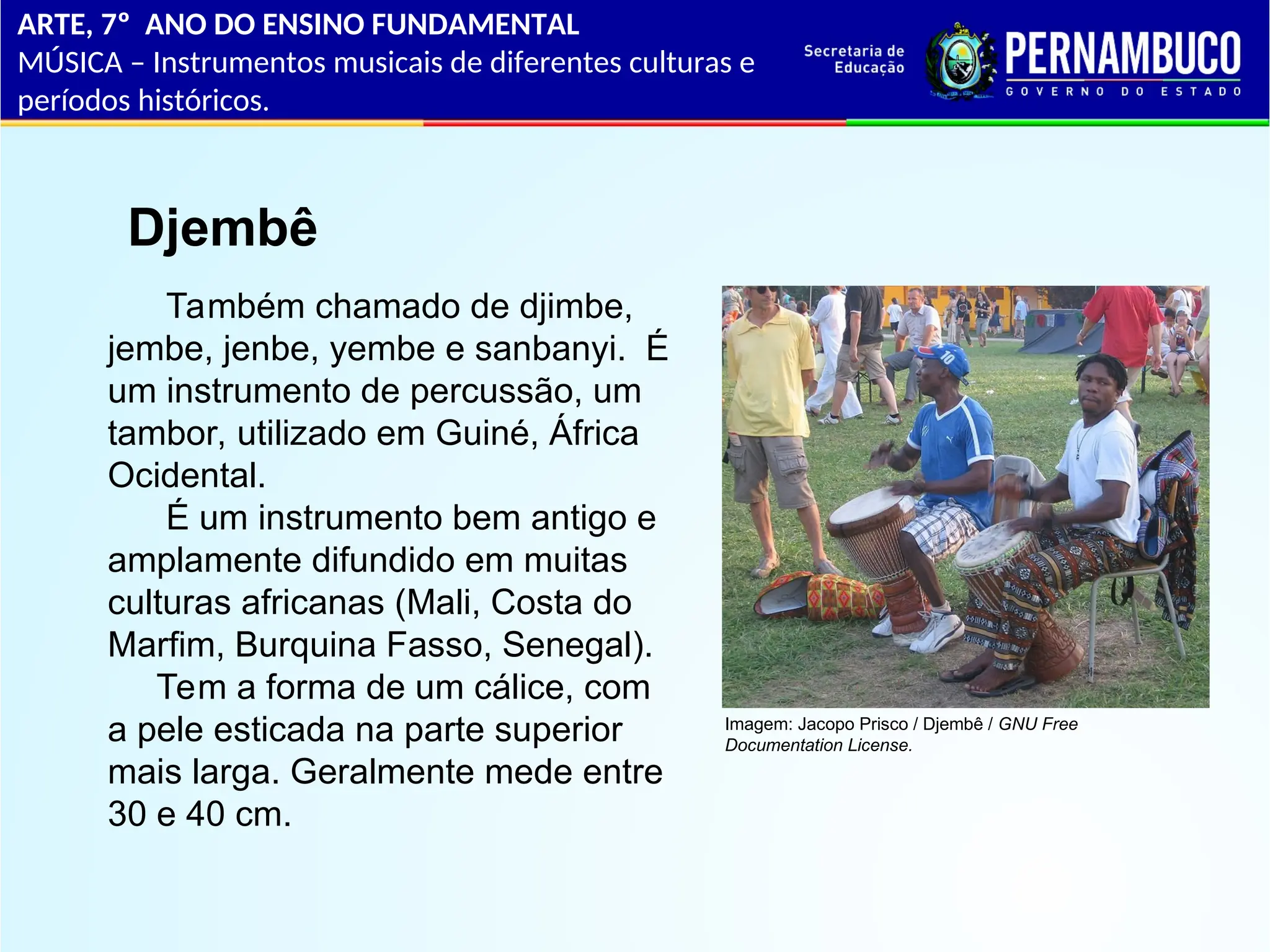ARTE, 7º ANO DO ENSINO FUNDAMENTAL
MÚSICA – Instrumentos musicais de diferentes culturas e
períodos históricos.
Djembê
Também chamado de djimbe,
jembe, jenbe, yembe e sanbanyi. É
um instrumento de percussão, um
tambor, utilizado em Guiné, África
Ocidental.
É um instrumento bem antigo e
amplamente difundido em muitas
culturas africanas (Mali, Costa do
Marfim, Burquina Fasso, Senegal).
Tem a forma de um cálice, com
a pele esticada na parte superior
mais larga. Geralmente mede entre
30 e 40 cm.
Imagem: Jacopo Prisco / Djembê / GNU Free
Documentation License.
 