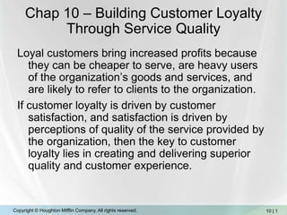 Chap 10 – Building Customer Loyalty Through Service Quality Loyal customers bring increased profits because they can be cheaper to serve, are heavy users of the organization’s goods and services, and are likely to refer to clients to the organization. If customer loyalty is driven by customer satisfaction, and satisfaction is driven by perceptions of quality of the service provided by the organization, then the key to customer loyalty lies in creating and delivering superior quality and customer experience. 