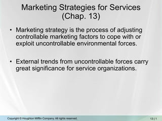 Marketing Strategies for Services (Chap. 13) Marketing strategy is the process of adjusting controllable marketing factors to cope with or exploit uncontrollable environmental forces.  External trends from uncontrollable forces carry great significance for service organizations. 