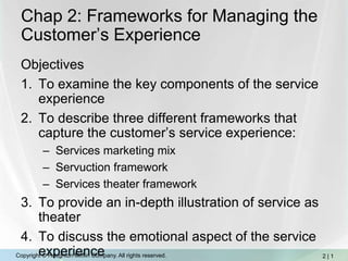 Chap 2: Frameworks for Managing the Customer’s Experience Objectives To examine the key components of the service experience To describe three different frameworks that capture the customer’s service experience:  Services marketing mix Servuction framework Services theater framework To provide an in-depth illustration of service as theater To discuss the emotional aspect of the service experience 