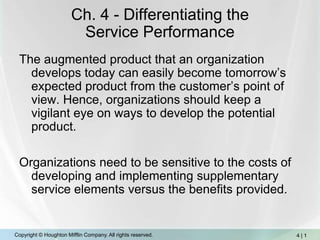 Ch. 4 - Differentiating theService Performance The augmented product that an organization develops today can easily become tomorrow’s expected product from the customer’s point of view. Hence, organizations should keep a vigilant eye on ways to develop the potential product.  Organizations need to be sensitive to the costs of developing and implementing supplementary service elements versus the benefits provided.  