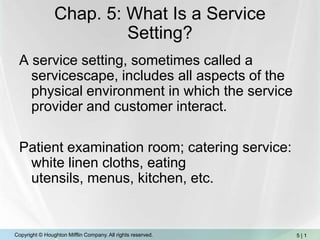 Chap. 5: What Is a Service Setting? A service setting, sometimes called a servicescape, includes all aspects of the physical environment in which the service provider and customer interact.  Patient examination room; catering service: white linen cloths, eating utensils, menus, kitchen, etc. 