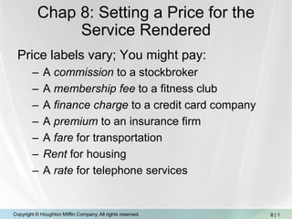 Chap 8: Setting a Price for the Service Rendered,[object Object],Price labels vary; You might pay:,[object Object],A commission to a stockbroker,[object Object],A membership fee to a fitness club,[object Object],A finance charge to a credit card company,[object Object],A premium to an insurance firm,[object Object],A fare for transportation,[object Object],Rent for housing,[object Object],A rate for telephone services,[object Object]