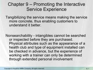 Chapter 9 – Promoting the Interactive Service Experience Tangibilizing the service means making the service more concrete, thus enabling customers to understand it better. Nonsearchability - intangibles cannot be searched or inspected before they are purchased.  Physical attributes such as the appearance of a health club and type of equipment installed can be checked in advance, but the experience of working with a trainer can only be determined through extended personal involvement 