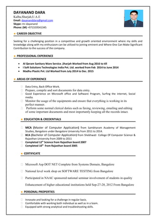 DAYANAND DARA
Kalba,Sharjah,U.A.E
Email: dayananddara@gmail.com
Skype: mr.dayanand
Phone: (M) +971559541345
♦ CAREER OBJECTIVE
Seeking for a challenging position in a competitive and growth oriented environment where my skills and
knowledge along with my enthusiasm can be utilized to joining eminent and Where One Can Make Significant
Contribution to the success of the company.
♦ PROFESSIONAL EXPERIENCE
• Al Qeram Sanitary Ware Service ,Sharjah Worked from Aug 2016 to till
• I Soft Solutions Technologies India Pvt. Ltd. worked from Feb 2014 to June 2014
• Madhu Plastic Pvt. Ltd Worked from July 2014 to Dec. 2015
♦ AREAS OF EXPERIENCE
 Data Entry, Back Office Work.
 Prepare, compile and sort documents for data entry.
 Good Experience on Microsoft office and Software Program, Surfing the internet, Social
media.
 Monitor the usage of the equipments and ensure that everything is working in its
perfect manner.
 Perform some normal clerical duties such as faxing, reviewing, emailing and editing
of some important documents and most importantly keeping all the records intact.
♦ EDUCATION & CREDENTIALS
 MCA (Master of Computer Application) from Sambharam Academy of Management
Studies, Bangalore under Bangalore University from 2011 to 2014.
 BCA (Bachelor of Computer Application) from Shekhwati College Of Computer Science &
Rajasthan University from 2009 to 2011
 Completed 12th
Science from Rajasthan board 2007
 Completed 10th
from Rajasthan board 2005
♦ CERTIFICATE
 Microsoft Asp DOT NET Complete from Systems Domain, Bangalore
 National level work shop on SOFTWARE TESTING from Bangalore
 Participated in NAAC sponsored national seminar involvement of students in quality
Enhancement of higher educational institutions held Sep-27-28, 2012 From Bangalore
♦ PERSONAL PROPERTIES
 Innovate and looking for a challenge in regular basis.
 Comfortable with working both individual as well as in a team.
 Equipped with strong analytical and troubleshooting skills.
 