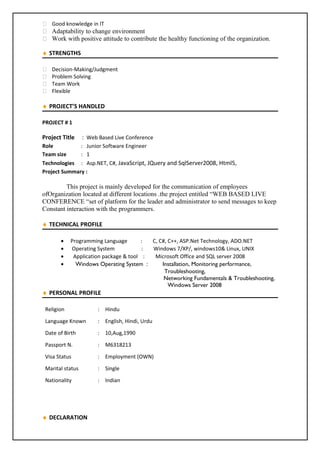  Good knowledge in IT
 Adaptability to change environment
 Work with positive attitude to contribute the healthy functioning of the organization.
♦ STRENGTHS
 Decision-Making/Judgment
 Problem Solving
 Team Work
 Flexible
♦ PROJECT’S HANDLED
PROJECT # 1
Project Title : Web Based Live Conference
Role : Junior Software Engineer
Team size : 1
Technologies : Asp.NET, C#, JavaScript, JQuery and SqlServer2008, Html5,
Project Summary :
This project is mainly developed for the communication of employees
ofOrganization located at different locations .the project entitled “WEB BASED LIVE
CONFERENCE “set of platform for the leader and administrator to send messages to keep
Constant interaction with the programmers.
♦ TECHNICAL PROFILE
• Programming Language : C, C#, C++, ASP.Net Technology, ADO.NET
• Operating System : Windows 7/XP/, windows10& Linux, UNIX
• Application package & tool : Microsoft Office and SQL server 2008
• Windows Operating System : Installation, Monitoring performance,
Troubleshooting,
Networking Fundamentals & Troubleshooting,
Windows Server 2008
♦ PERSONAL PROFILE
Religion : Hindu
Language Known : English, Hindi, Urdu
Date of Birth : 10,Aug,1990
Passport N. : M6318213
Visa Status : Employment (OWN)
Marital status : Single
Nationality : Indian
♦ DECLARATION
 