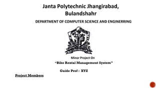 Janta Polytechnic Jhangirabad,
Bulandshahr
DEPARTMENT OF COMPUTER SCIENCE AND ENGINERRING
Minor Project On
“Bike Rental Management System”
Guide Prof : XYZ
Project Members
 
