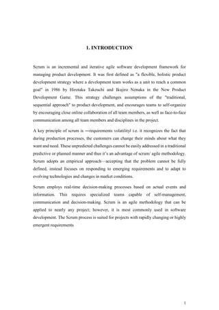 1
1. INTRODUCTION
Scrum is an incremental and iterative agile software development framework for
managing product development. It was first defined as "a flexible, holistic product
development strategy where a development team works as a unit to reach a common
goal" in 1986 by Hirotaka Takeuchi and Ikujiro Nonaka in the New Product
Development Game. This strategy challenges assumptions of the "traditional,
sequential approach" to product development, and encourages teams to self-organize
by encouraging close online collaboration of all team members, as well as face-to-face
communication among all team members and disciplines in the project.
A key principle of scrum is ―requirements volatility‖ i.e. it recognizes the fact that
during production processes, the customers can change their minds about what they
want and need. These unpredicted challenges cannot be easily addressed in a traditional
predictive or planned manner and thus it’s an advantage of scrum/ agile methodology.
Scrum adopts an empirical approach—accepting that the problem cannot be fully
defined, instead focuses on responding to emerging requirements and to adapt to
evolving technologies and changes in market conditions.
Scrum employs real-time decision-making processes based on actual events and
information. This requires specialized teams capable of self-management,
communication and decision-making. Scrum is an agile methodology that can be
applied to nearly any project; however, it is most commonly used in software
development. The Scrum process is suited for projects with rapidly changing or highly
emergent requirements
 